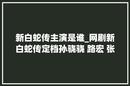 新白蛇传主演是谁_网剧新白蛇传定档孙骁骁 路宏 张天阳打造全新传奇