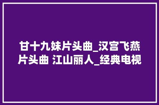 甘十九妹片头曲_汉宫飞燕片头曲 江山丽人_经典电视剧片头曲片尾曲大年夜全 论文范文