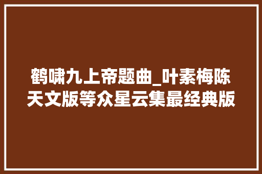 鹤啸九上帝题曲_叶素梅陈天文版等众星云集最经典版鹤啸九天。 工作总结范文