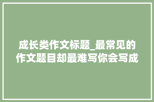 成长类作文标题_最常见的作文题目却最难写你会写成长类作文了吗