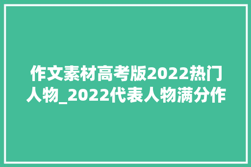 作文素材高考版2022热门人物_2022代表人物满分作文素材助力孩子作文得高分卓越艺文学苑