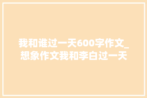 我和谁过一天600字作文_想象作文我和李白过一天