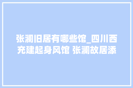 张澜旧居有哪些馆_四川西充建起身风馆 张澜故居添新景 申请书范文