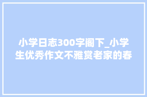 小学日志300字阁下_小学生优秀作文不雅赏老家的春节