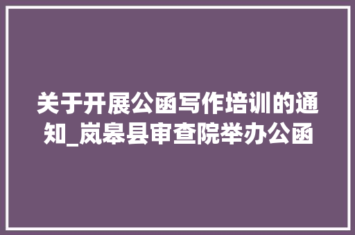 关于开展公函写作培训的通知_岚皋县审查院举办公函写作能力提升培训班