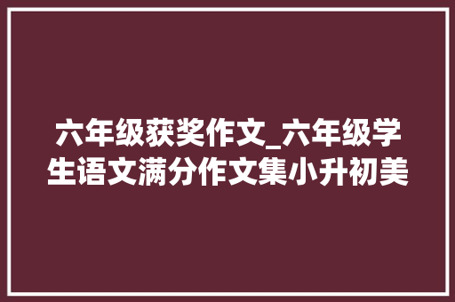 六年级获奖作文_六年级学生语文满分作文集小升初美文参考收藏好