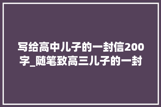 写给高中儿子的一封信200字_随笔致高三儿子的一封信 工作总结范文