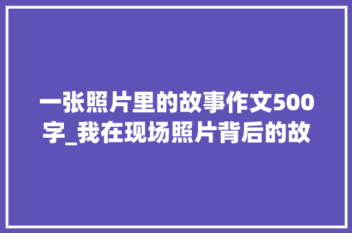 一张照片里的故事作文500字_我在现场照片背后的故事｜一所村落小学带给我的震撼