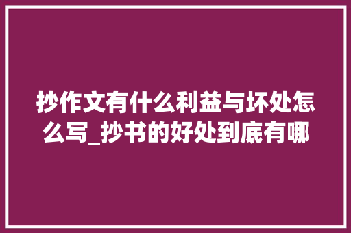 抄作文有什么利益与坏处怎么写_抄书的好处到底有哪些呢