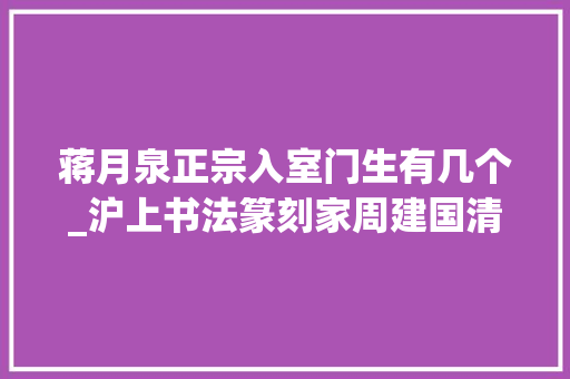 蒋月泉正宗入室门生有几个_沪上书法篆刻家周建国清闲地活在老派世界里