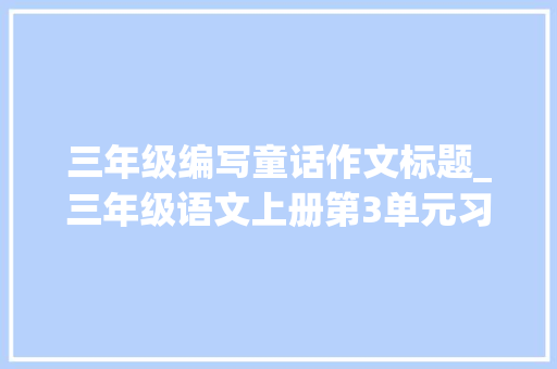 三年级编写童话作文标题_三年级语文上册第3单元习作演习我来编童话快收藏吧 工作总结范文