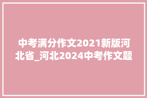 中考满分作文2021新版河北省_河北2024中考作文题出炉附历年中考作文题