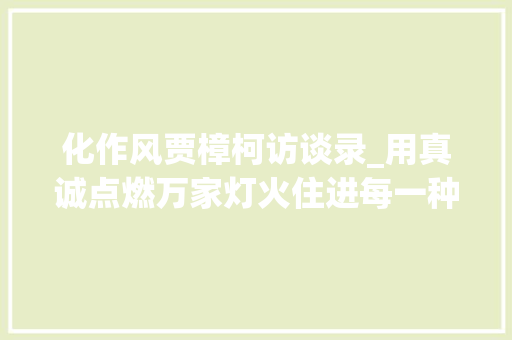 化作风贾樟柯访谈录_用真诚点燃万家灯火住进每一种生活探索城市理想人居新思路 会议纪要范文