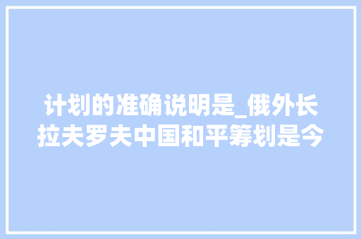 计划的准确说明是_俄外长拉夫罗夫中国和平筹划是今朝最明确最合理的