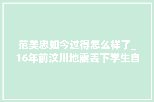 范美忠如今过得怎么样了_16年前汶川地震丢下学生自己先跑的范美忠现在过得怎么样 职场范文