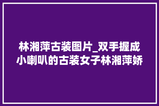 林湘萍古装图片_双手握成小喇叭的古装女子林湘萍娇俏赵丽颖素雅贾静雯稳重