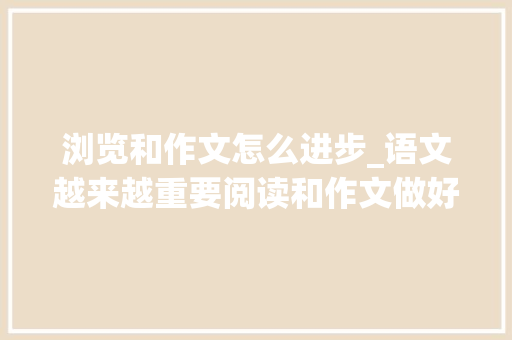 浏览和作文怎么进步_语文越来越重要阅读和作文做好这两步高分超简单