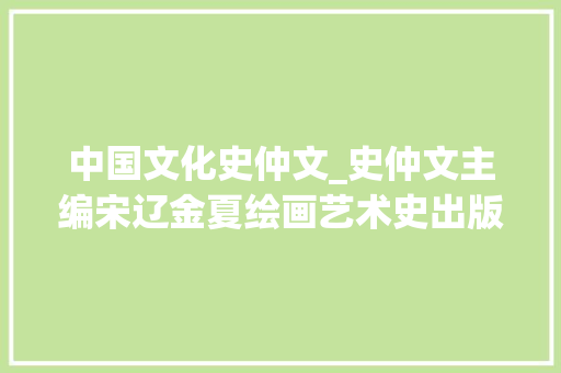 中国文化史仲文_史仲文主编宋辽金夏绘画艺术史出版丨20220218总第1923期 简历范文