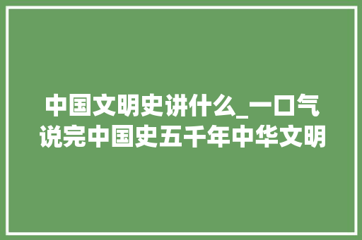 中国文明史讲什么_一口气说完中国史五千年中华文明史值得一看 申请书范文