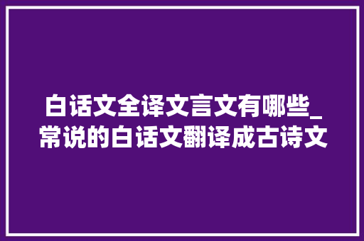 白话文全译文言文有哪些_常说的白话文翻译成古诗文绝妙