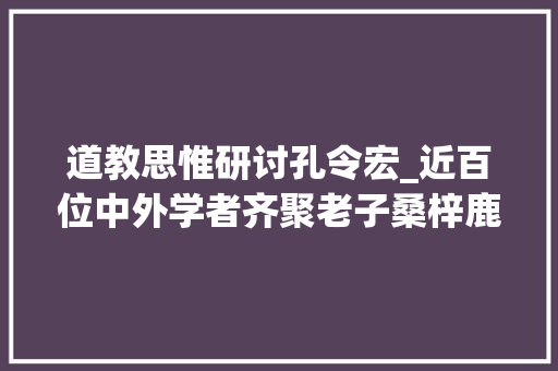 道教思惟研讨孔令宏_近百位中外学者齐聚老子桑梓鹿邑 磋商道家的生命聪慧及现价值值