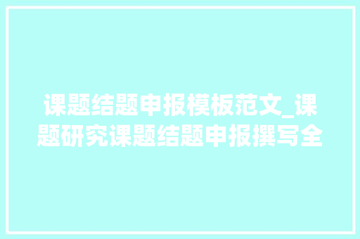 课题结题申报模板范文_课题研究课题结题申报撰写全攻略