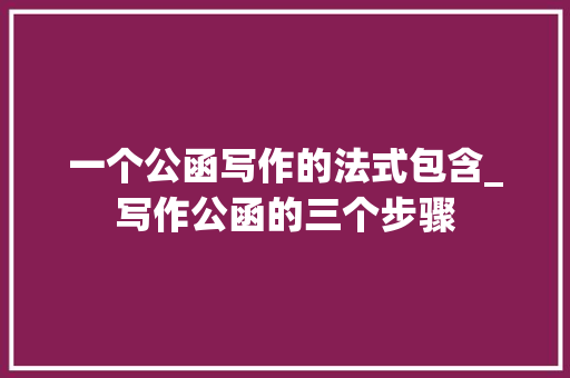 一个公函写作的法式包含_写作公函的三个步骤 学术范文