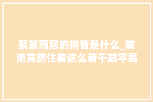 聚族而居的拼音是什么_陇南竟然住着这么若干数平易近族你知道几个