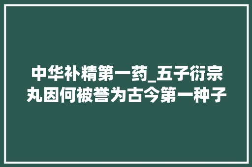 中华补精第一药_五子衍宗丸因何被誉为古今第一种子方