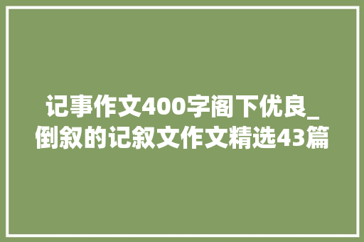 记事作文400字阁下优良_倒叙的记叙文作文精选43篇