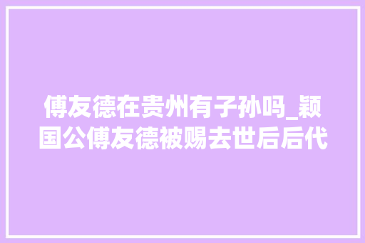 傅友德在贵州有子孙吗_颖国公傅友德被赐去世后后代终局若何外孙继承王爵儿孙枝繁叶茂 致辞范文