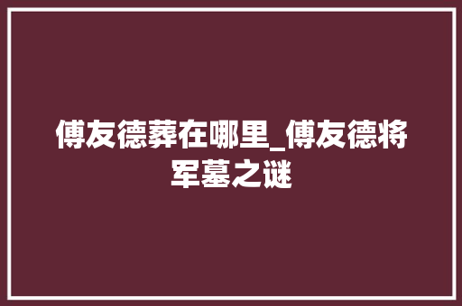 傅友德葬在哪里_傅友德将军墓之谜