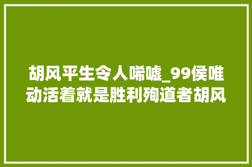 胡风平生令人唏嘘_99侯唯动活着就是胜利殉道者胡风及其同仁们