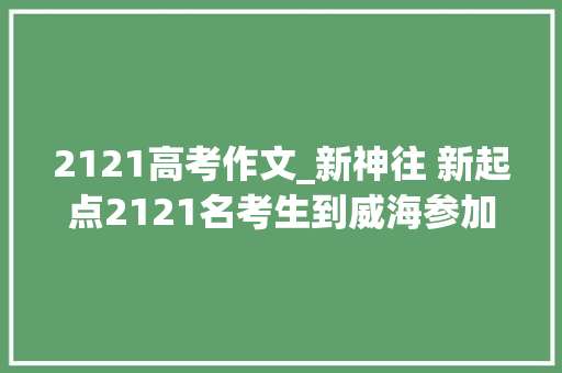 2121高考作文_新神往 新起点2121名考生到威海参加山大年夜威海艺考