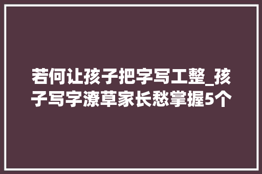 若何让孩子把字写工整_孩子写字潦草家长愁掌握5个练字技巧让孩子写出一手漂亮字