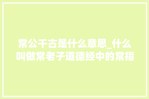 常公千古是什么意思_什么叫做常老子道德经中的常指的是什么