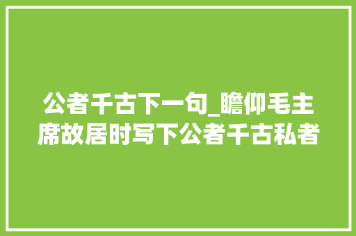 公者千古下一句_瞻仰毛主席故居时写下公者千古私者一时的她是这样说的 学术范文