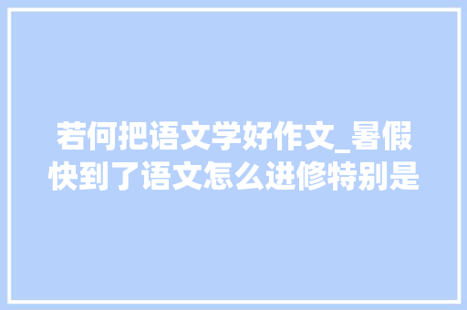 若何把语文学好作文_暑假快到了语文怎么进修特别是作文怎么进修 致辞范文