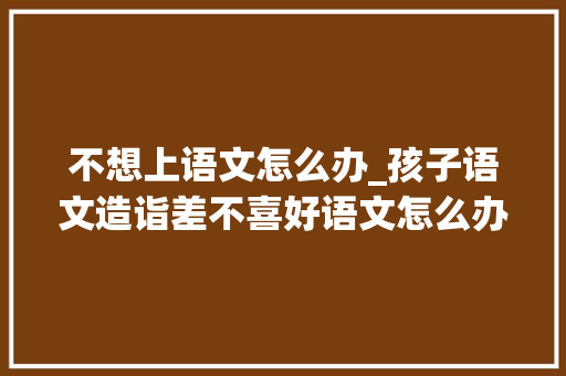 不想上语文怎么办_孩子语文造诣差不喜好语文怎么办家长需要让孩子解决这个问题 申请书范文