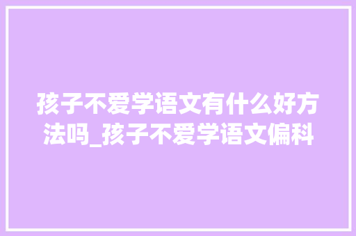 孩子不爱学语文有什么好方法吗_孩子不爱学语文偏科资深教师建议你这样引导 生活范文