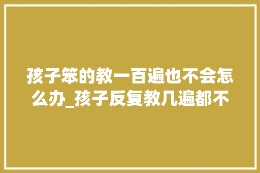 孩子笨的教一百遍也不会怎么办_孩子反复教几遍都不会怎么办 简历范文