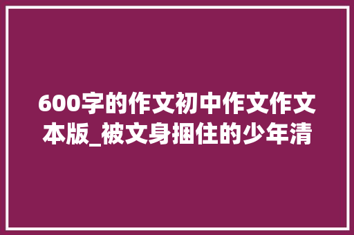 600字的作文初中作文作文本版_被文身捆住的少年清洗文身就像扒一层皮 简历范文