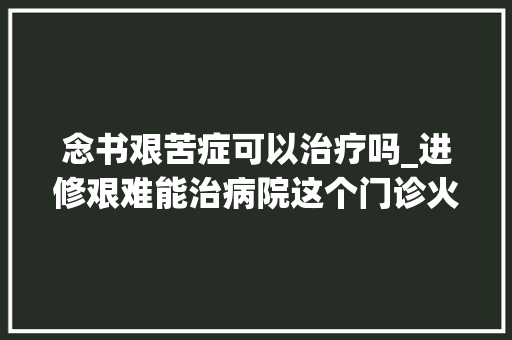 念书艰苦症可以治疗吗_进修艰难能治病院这个门诊火爆