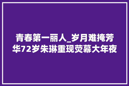 青春第一丽人_岁月难掩芳华72岁朱琳重现荧幕大年夜陆第一丽人魅力依旧 论文范文