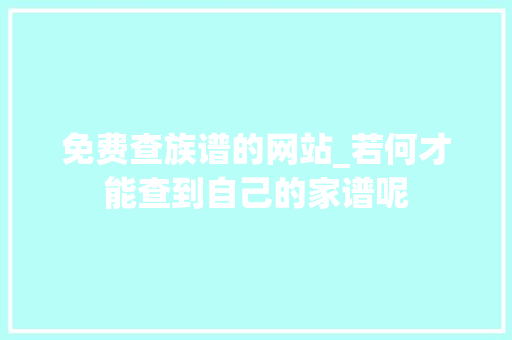 免费查族谱的网站_若何才能查到自己的家谱呢 论文范文