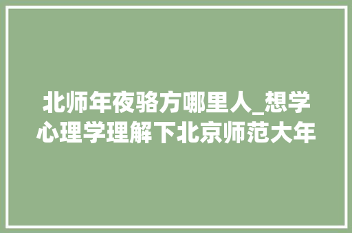 北师年夜骆方哪里人_想学心理学理解下北京师范大年夜学7位教授及其昔时读的大年夜学 会议纪要范文