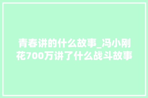 青春讲的什么故事_冯小刚花700万讲了什么战斗故事解读小说芳华的人道英雄