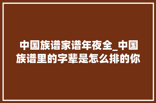 中国族谱家谱年夜全_中国族谱里的字辈是怎么排的你知道自己的字辈吗 演讲稿范文