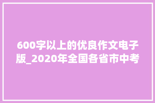 600字以上的优良作文电子版_2020年全国各省市中考满分作文100篇精编可下载进修 报告范文