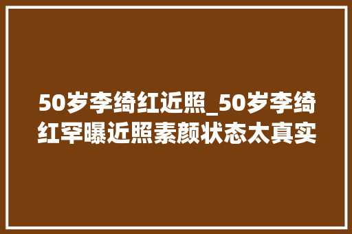 50岁李绮红近照_50岁李绮红罕曝近照素颜状态太真实网友遗憾其浪费丽人胚子